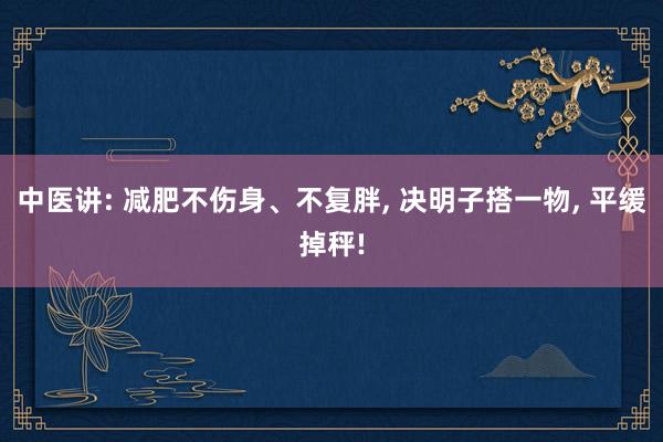 中医讲: 减肥不伤身、不复胖, 决明子搭一物, 平缓掉秤!