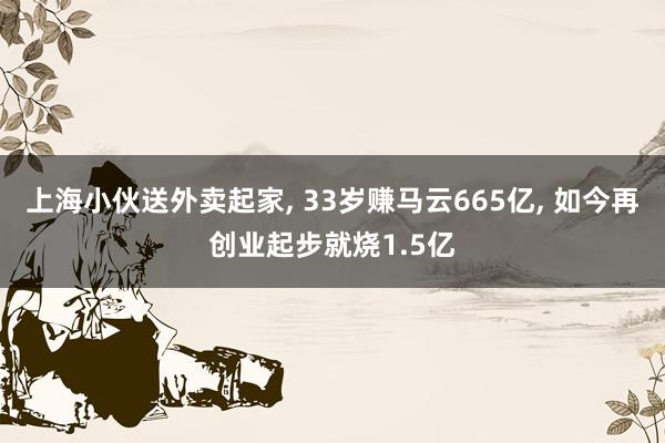 上海小伙送外卖起家, 33岁赚马云665亿, 如今再创业起步就烧1.5亿