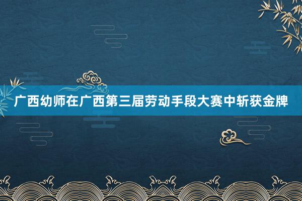 广西幼师在广西第三届劳动手段大赛中斩获金牌