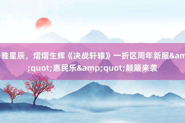 秀雅星辰，熠熠生辉《决战轩辕》一折区周年新服&quot;惠民乐&quot;颠簸来袭