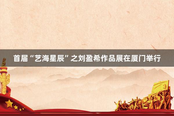 首届“艺海星辰”之刘盈希作品展在厦门举行