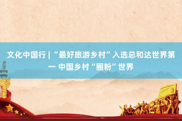 文化中国行 | “最好旅游乡村”入选总和达世界第一 中国乡村“圈粉”世界