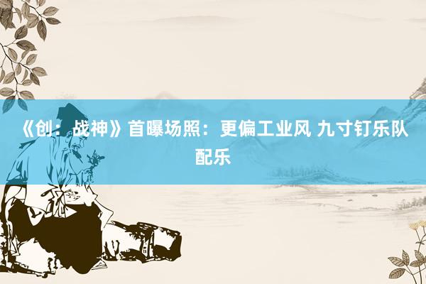 《创：战神》首曝场照：更偏工业风 九寸钉乐队配乐