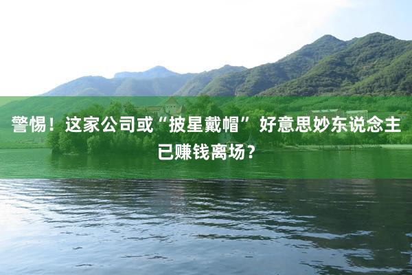 警惕！这家公司或“披星戴帽” 好意思妙东说念主已赚钱离场？