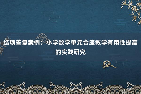 结项答复案例：小学数学单元合座教学有用性提高的实践研究