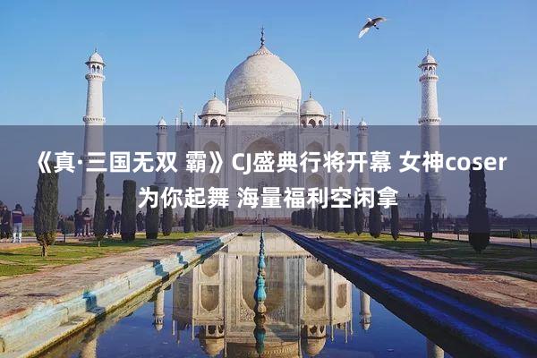 《真·三国无双 霸》CJ盛典行将开幕 女神coser为你起舞 海量福利空闲拿