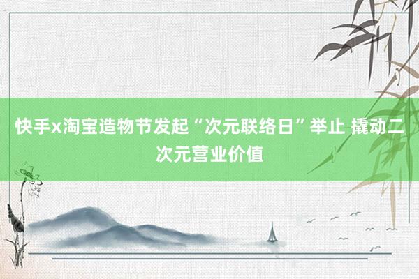 快手x淘宝造物节发起“次元联络日”举止 撬动二次元营业价值