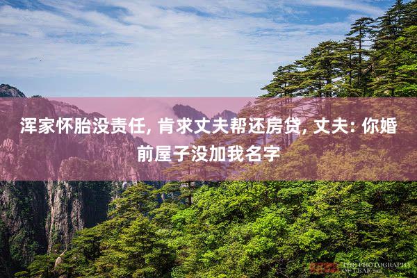 浑家怀胎没责任, 肯求丈夫帮还房贷, 丈夫: 你婚前屋子没加我名字