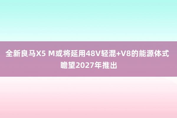 全新良马X5 M或将延用48V轻混+V8的能源体式 瞻望2027年推出