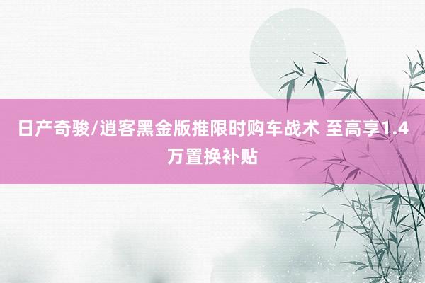 日产奇骏/逍客黑金版推限时购车战术 至高享1.4万置换补贴