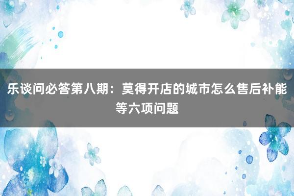 乐谈问必答第八期：莫得开店的城市怎么售后补能等六项问题