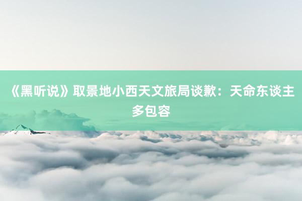 《黑听说》取景地小西天文旅局谈歉：天命东谈主多包容