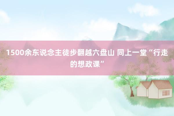 1500余东说念主徒步翻越六盘山 同上一堂“行走的想政课”