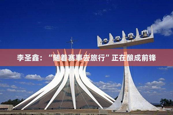 李圣鑫：“随着赛事去旅行”正在酿成前锋