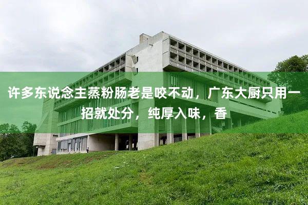许多东说念主蒸粉肠老是咬不动，广东大厨只用一招就处分，纯厚入味，香