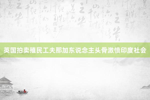 英国拍卖殖民工夫那加东说念主头骨激愤印度社会