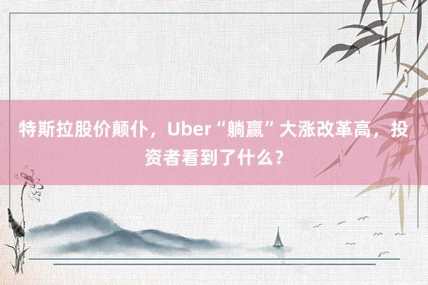 特斯拉股价颠仆，Uber“躺赢”大涨改革高，投资者看到了什么？