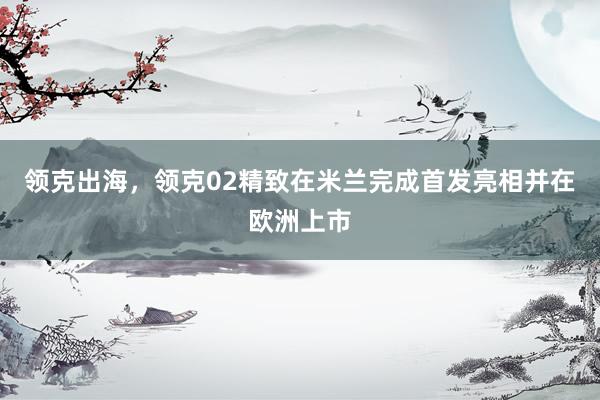 领克出海，领克02精致在米兰完成首发亮相并在欧洲上市
