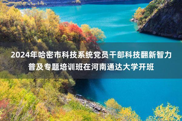2024年哈密市科技系统党员干部科技翻新智力普及专题培训班在河南通达大学开班