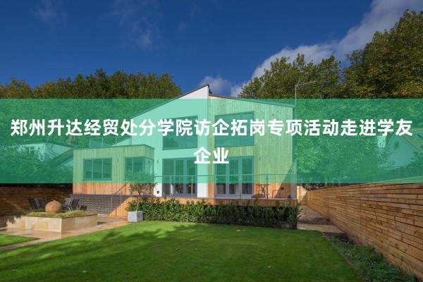 郑州升达经贸处分学院访企拓岗专项活动走进学友企业