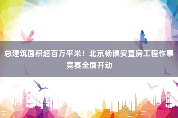 总建筑面积超百万平米！北京杨镇安置房工程作事竞赛全面开动