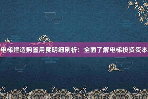 电梯建造购置用度明细剖析：全面了解电梯投资资本